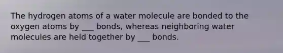 The hydrogen atoms of a water molecule are bonded to the oxygen atoms by ___ bonds, whereas neighboring water molecules are held together by ___ bonds.