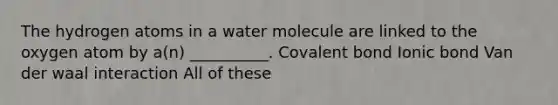 The hydrogen atoms in a water molecule are linked to the oxygen atom by a(n) __________. Covalent bond Ionic bond Van der waal interaction All of these