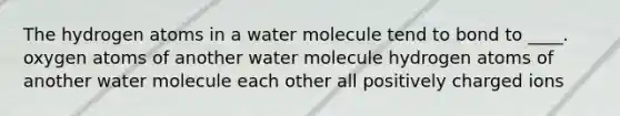 The hydrogen atoms in a water molecule tend to bond to ____. oxygen atoms of another water molecule hydrogen atoms of another water molecule each other all positively charged ions