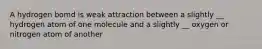 A hydrogen bomd is weak attraction between a slightly __ hydrogen atom of one molecule and a slightly __ oxygen or nitrogen atom of another