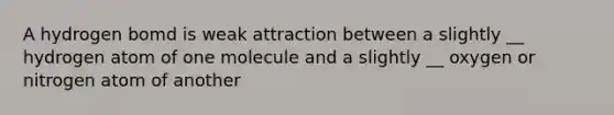 A hydrogen bomd is weak attraction between a slightly __ hydrogen atom of one molecule and a slightly __ oxygen or nitrogen atom of another