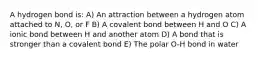 A hydrogen bond is: A) An attraction between a hydrogen atom attached to N, O, or F B) A covalent bond between H and O C) A ionic bond between H and another atom D) A bond that is stronger than a covalent bond E) The polar O-H bond in water