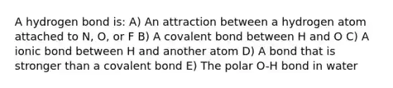 A hydrogen bond is: A) An attraction between a hydrogen atom attached to N, O, or F B) A covalent bond between H and O C) A ionic bond between H and another atom D) A bond that is stronger than a covalent bond E) The polar O-H bond in water