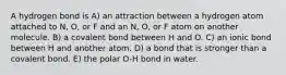 A hydrogen bond is A) an attraction between a hydrogen atom attached to N, O, or F and an N, O, or F atom on another molecule. B) a covalent bond between H and O. C) an ionic bond between H and another atom. D) a bond that is stronger than a covalent bond. E) the polar O-H bond in water.