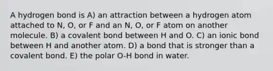 A hydrogen bond is A) an attraction between a hydrogen atom attached to N, O, or F and an N, O, or F atom on another molecule. B) a covalent bond between H and O. C) an ionic bond between H and another atom. D) a bond that is stronger than a covalent bond. E) the polar O-H bond in water.