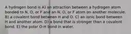 A hydrogen bond is A) an attraction between a hydrogen atom bonded to N, O, or F and an N, O, or F atom on another molecule. B) a covalent bond between H and O. C) an ionic bond between H and another atom. D) a bond that is stronger than a covalent bond. E) the polar O-H bond in water.