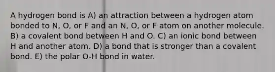 A hydrogen bond is A) an attraction between a hydrogen atom bonded to N, O, or F and an N, O, or F atom on another molecule. B) a covalent bond between H and O. C) an ionic bond between H and another atom. D) a bond that is stronger than a covalent bond. E) the polar O-H bond in water.