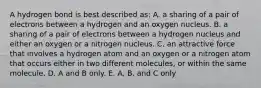 A hydrogen bond is best described as: A. a sharing of a pair of electrons between a hydrogen and an oxygen nucleus. B. a sharing of a pair of electrons between a hydrogen nucleus and either an oxygen or a nitrogen nucleus. C. an attractive force that involves a hydrogen atom and an oxygen or a nitrogen atom that occurs either in two different molecules, or within the same molecule. D. A and B only. E. A, B, and C only