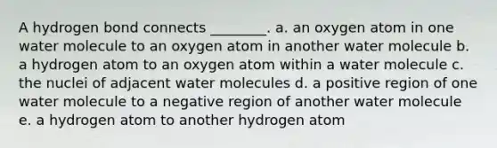 A hydrogen bond connects ________. a. an oxygen atom in one water molecule to an oxygen atom in another water molecule b. a hydrogen atom to an oxygen atom within a water molecule c. the nuclei of adjacent water molecules d. a positive region of one water molecule to a negative region of another water molecule e. a hydrogen atom to another hydrogen atom