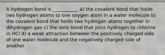 A hydrogen bond is ___________ a) the covalent bond that holds two hydrogen atoms to one oxygen atom in a water molecule b) the covalent bond that holds two hydrogen atoms together in dihydrogen gas c) the ionic bond that joins hydrogen to chlorine in HCl d) a weak attraction between the positively charged side of one water molecule and the negatively charged side of another