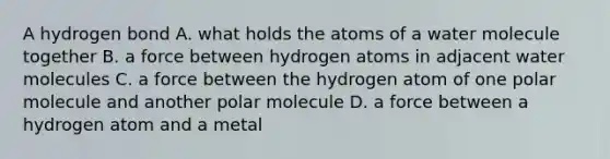 A hydrogen bond A. what holds the atoms of a water molecule together B. a force between hydrogen atoms in adjacent water molecules C. a force between the hydrogen atom of one polar molecule and another polar molecule D. a force between a hydrogen atom and a metal