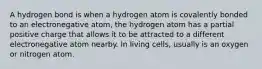 A hydrogen bond is when a hydrogen atom is covalently bonded to an electronegative atom, the hydrogen atom has a partial positive charge that allows it to be attracted to a different electronegative atom nearby. In living cells, usually is an oxygen or nitrogen atom.