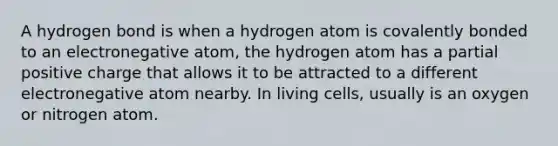 A hydrogen bond is when a hydrogen atom is covalently bonded to an electronegative atom, the hydrogen atom has a partial positive charge that allows it to be attracted to a different electronegative atom nearby. In living cells, usually is an oxygen or nitrogen atom.