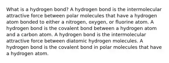 What is a hydrogen bond? A hydrogen bond is the intermolecular attractive force between polar molecules that have a hydrogen atom bonded to either a nitrogen, oxygen, or fluorine atom. A hydrogen bond is the covalent bond between a hydrogen atom and a carbon atom. A hydrogen bond is the intermolecular attractive force between diatomic hydrogen molecules. A hydrogen bond is the covalent bond in polar molecules that have a hydrogen atom.