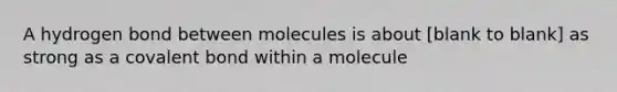 A hydrogen bond between molecules is about [blank to blank] as strong as a covalent bond within a molecule