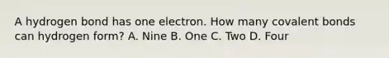 A hydrogen bond has one electron. How many covalent bonds can hydrogen form? A. Nine B. One C. Two D. Four