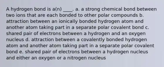 A hydrogen bond is a(n) ____. a. a strong chemical bond between two ions that are each bonded to other polar compounds b. attraction between an ionically bonded hydrogen atom and another atom taking part in a separate polar covalent bond c. shared pair of electrons between a hydrogen and an oxygen nucleus d. attraction between a covalently bonded hydrogen atom and another atom taking part in a separate polar covalent bond e. shared pair of electrons between a hydrogen nucleus and either an oxygen or a nitrogen nucleus