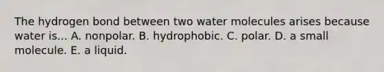 The hydrogen bond between two water molecules arises because water is... A. nonpolar. B. hydrophobic. C. polar. D. a small molecule. E. a liquid.