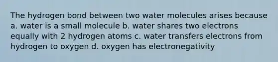 The hydrogen bond between two water molecules arises because a. water is a small molecule b. water shares two electrons equally with 2 hydrogen atoms c. water transfers electrons from hydrogen to oxygen d. oxygen has electronegativity