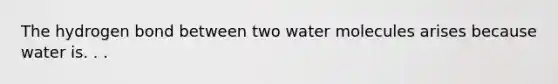 The hydrogen bond between two water molecules arises because water is. . .