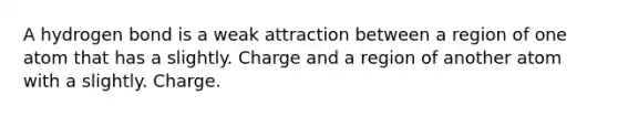 A hydrogen bond is a weak attraction between a region of one atom that has a slightly. Charge and a region of another atom with a slightly. Charge.