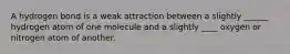A hydrogen bond is a weak attraction between a slightly ______ hydrogen atom of one molecule and a slightly ____ oxygen or nitrogen atom of another.