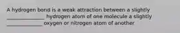 A hydrogen bond is a weak attraction between a slightly _______________ hydrogen atom of one molecule a slightly ______________ oxygen or nitrogen atom of another