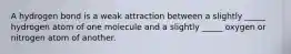 A hydrogen bond is a weak attraction between a slightly _____ hydrogen atom of one molecule and a slightly _____ oxygen or nitrogen atom of another.