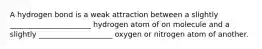 A hydrogen bond is a weak attraction between a slightly ______________________ hydrogen atom of on molecule and a slightly ____________________ oxygen or nitrogen atom of another.