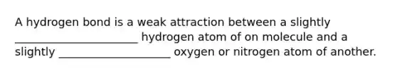 A hydrogen bond is a weak attraction between a slightly ______________________ hydrogen atom of on molecule and a slightly ____________________ oxygen or nitrogen atom of another.