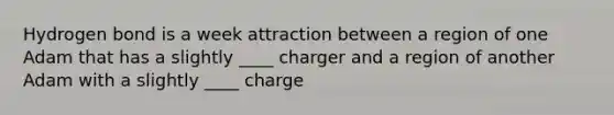 Hydrogen bond is a week attraction between a region of one Adam that has a slightly ____ charger and a region of another Adam with a slightly ____ charge