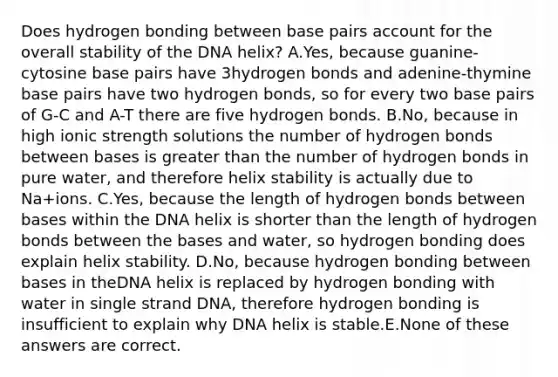 Does hydrogen bonding between base pairs account for the overall stability of the DNA helix? A.Yes, because guanine-cytosine base pairs have 3hydrogen bonds and adenine-thymine base pairs have two hydrogen bonds, so for every two base pairs of G-C and A-T there are five hydrogen bonds. B.No, because in high ionic strength solutions the number of hydrogen bonds between bases is greater than the number of hydrogen bonds in pure water, and therefore helix stability is actually due to Na+ions. C.Yes, because the length of hydrogen bonds between bases within the DNA helix is shorter than the length of hydrogen bonds between the bases and water, so hydrogen bonding does explain helix stability. D.No, because hydrogen bonding between bases in theDNA helix is replaced by hydrogen bonding with water in single strand DNA, therefore hydrogen bonding is insufficient to explain why DNA helix is stable.E.None of these answers are correct.