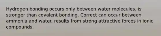 Hydrogen bonding occurs only between water molecules. is stronger than covalent bonding. Correct can occur between ammonia and water. results from strong attractive forces in ionic compounds.