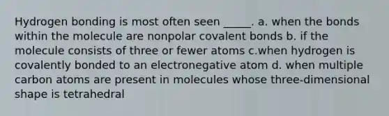 Hydrogen bonding is most often seen _____. a. when the bonds within the molecule are nonpolar <a href='https://www.questionai.com/knowledge/kWply8IKUM-covalent-bonds' class='anchor-knowledge'>covalent bonds</a> b. if the molecule consists of three or fewer atoms c.when hydrogen is covalently bonded to an electronegative atom d. when multiple carbon atoms are present in molecules whose three-dimensional shape is tetrahedral