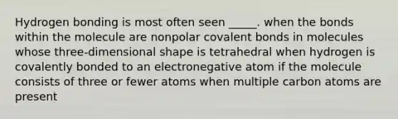 Hydrogen bonding is most often seen _____. when the bonds within the molecule are nonpolar covalent bonds in molecules whose three-dimensional shape is tetrahedral when hydrogen is covalently bonded to an electronegative atom if the molecule consists of three or fewer atoms when multiple carbon atoms are present