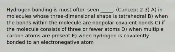 Hydrogen bonding is most often seen _____. (Concept 2.3) A) in molecules whose three-dimensional shape is tetrahedral B) when the bonds within the molecule are nonpolar covalent bonds C) if the molecule consists of three or fewer atoms D) when multiple carbon atoms are present E) when hydrogen is covalently bonded to an electronegative atom