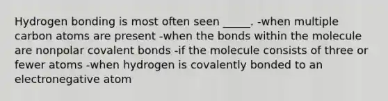 Hydrogen bonding is most often seen _____. -when multiple carbon atoms are present -when the bonds within the molecule are nonpolar <a href='https://www.questionai.com/knowledge/kWply8IKUM-covalent-bonds' class='anchor-knowledge'>covalent bonds</a> -if the molecule consists of three or fewer atoms -when hydrogen is covalently bonded to an electronegative atom