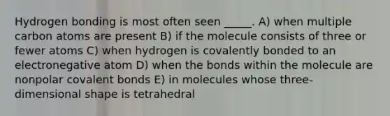 Hydrogen bonding is most often seen _____. A) when multiple carbon atoms are present B) if the molecule consists of three or fewer atoms C) when hydrogen is covalently bonded to an electronegative atom D) when the bonds within the molecule are nonpolar covalent bonds E) in molecules whose three-dimensional shape is tetrahedral