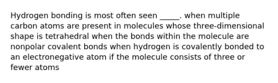 Hydrogen bonding is most often seen _____. when multiple carbon atoms are present in molecules whose three-dimensional shape is tetrahedral when the bonds within the molecule are nonpolar <a href='https://www.questionai.com/knowledge/kWply8IKUM-covalent-bonds' class='anchor-knowledge'>covalent bonds</a> when hydrogen is covalently bonded to an electronegative atom if the molecule consists of three or fewer atoms