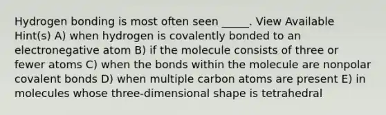 Hydrogen bonding is most often seen _____. View Available Hint(s) A) when hydrogen is covalently bonded to an electronegative atom B) if the molecule consists of three or fewer atoms C) when the bonds within the molecule are nonpolar covalent bonds D) when multiple carbon atoms are present E) in molecules whose three-dimensional shape is tetrahedral