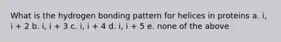 What is the hydrogen bonding pattern for helices in proteins a. i, i + 2 b. i, i + 3 c. i, i + 4 d. i, i + 5 e. none of the above