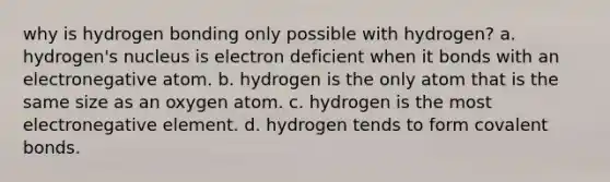 why is hydrogen bonding only possible with hydrogen? a. hydrogen's nucleus is electron deficient when it bonds with an electronegative atom. b. hydrogen is the only atom that is the same size as an oxygen atom. c. hydrogen is the most electronegative element. d. hydrogen tends to form covalent bonds.