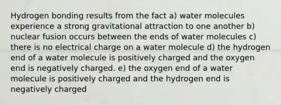 Hydrogen bonding results from the fact a) water molecules experience a strong gravitational attraction to one another b) nuclear fusion occurs between the ends of water molecules c) there is no electrical charge on a water molecule d) the hydrogen end of a water molecule is positively charged and the oxygen end is negatively charged. e) the oxygen end of a water molecule is positively charged and the hydrogen end is negatively charged