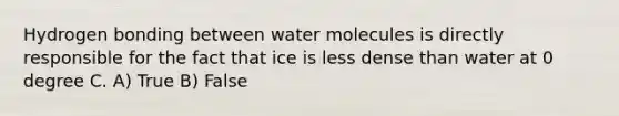 Hydrogen bonding between water molecules is directly responsible for the fact that ice is less dense than water at 0 degree C. A) True B) False