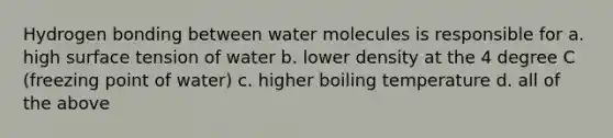 Hydrogen bonding between water molecules is responsible for a. high surface tension of water b. lower density at the 4 degree C (freezing point of water) c. higher boiling temperature d. all of the above