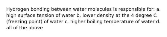 Hydrogen bonding between water molecules is responsible for: a. high surface tension of water b. lower density at the 4 degree C (freezing point) of water c. higher boiling temperature of water d. all of the above