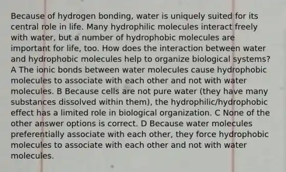 Because of hydrogen bonding, water is uniquely suited for its central role in life. Many hydrophilic molecules interact freely with water, but a number of hydrophobic molecules are important for life, too. How does the interaction between water and hydrophobic molecules help to organize biological systems? A The ionic bonds between water molecules cause hydrophobic molecules to associate with each other and not with water molecules. B Because cells are not pure water (they have many substances dissolved within them), the hydrophilic/hydrophobic effect has a limited role in biological organization. C None of the other answer options is correct. D Because water molecules preferentially associate with each other, they force hydrophobic molecules to associate with each other and not with water molecules.