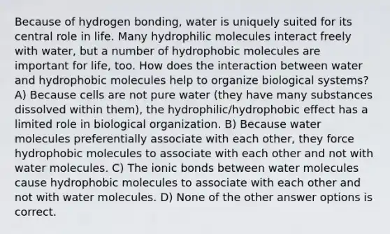 Because of hydrogen bonding, water is uniquely suited for its central role in life. Many hydrophilic molecules interact freely with water, but a number of hydrophobic molecules are important for life, too. How does the interaction between water and hydrophobic molecules help to organize biological systems? A) Because cells are not pure water (they have many substances dissolved within them), the hydrophilic/hydrophobic effect has a limited role in biological organization. B) Because water molecules preferentially associate with each other, they force hydrophobic molecules to associate with each other and not with water molecules. C) The ionic bonds between water molecules cause hydrophobic molecules to associate with each other and not with water molecules. D) None of the other answer options is correct.