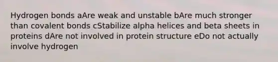 Hydrogen bonds aAre weak and unstable bAre much stronger than covalent bonds cStabilize alpha helices and beta sheets in proteins dAre not involved in protein structure eDo not actually involve hydrogen