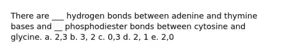 There are ___ hydrogen bonds between adenine and thymine bases and __ phosphodiester bonds between cytosine and glycine. a. 2,3 b. 3, 2 c. 0,3 d. 2, 1 e. 2,0